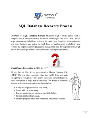 SQL Database Recovery Process

Overview of SQL Database Server: Microsoft SQL Servers comes with a
complete set of enterprise-ready advanced technologies and tools. SQL Server
helps business and individuals to derive the most value from their information at a
low cost. Business can enjoy the high level of performance, availability, and
security by employing more productive management and development tools. SQL
Server provides high-end self-service business intelligence (BI) tools.




What Causes Corruption in SQL Server?

All the data of SQL Server gets stored in Master Database File
(.MDF) likewise other computer files this .MDF files also gets
susceptible to corruption. There can be numerous unwanted reasons
cause corruption in SQL Server Database file. Some of common
reasons which cause corruption are shown below

      Hasty and improper server shut down,
      Issues with cache memory,
      Bad sectors in storage media or hard disk failure,
      Invalid database file header,
      Internal program errors and other such unexpected reasons.




                                                                                      1
 