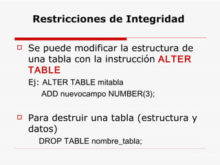 Se puede modificar la estructura de una tabla con la instrucción  ALTER TABLE Ej:  ALTER TABLE mitabla  ADD nuevocampo NUMBER(3); Para destruir una tabla (estructura y datos) DROP TABLE nombre_tabla;   Restricciones de Integridad 