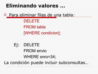Para eliminar filas de una tabla: DELETE  FROM tabla  [WHERE condicion]; Ej:  DELETE    FROM envio  WHERE snro=34; La condición puede incluir subconsultas… Eliminando valores … 