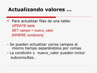 Para actualizar filas de una tabla: UPDATE tabla  SET campo = nuevo_valor [WHERE condicion]; - Se pueden actualizar varios campos al mismo tiempo separándolos por comas  - La condición y  nuevo_valor pueden incluir  subconsultas… Actualizando valores … 