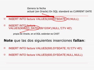 INSERT INTO factura VALUES(300,SYSDATE,10,NULL); INSERT INTO factura VALUES(900,TO_DATE('28/12/04'),NULL,'CTV 40'); propia de Oracle, en el  SQL estándar es CAST Note  que las dos siguientes inserciones  fallan : INSERT INTO factura VALUES(500,SYSDATE,10,'CTV 40'); INSERT INTO factura VALUES(600,SYSDATE,NULL,NULL); Genera la fecha actual (en Oracle) En SQL standard es   CURRENT DATE 
