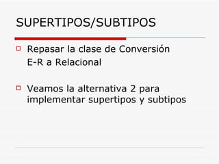 Repasar la clase de  Conversión  E-R a Relacional Veamos la alternativa 2 para implementar supertipos y subtipos SUPERTIPOS/SUBTIPOS 