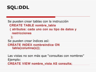 Se pueden crear tablas con la instrucción  CREATE TABLE nombre_tabla ( atributos: cada uno con su tipo de datos y  restricciones ); Se pueden crear índices así: CREATE INDEX nombreindice ON tabla(columna(s)); Las vistas no son más que “consultas con nombres”  Ejemplo: CREATE VIEW nombre_vista AS consulta; SQL:DDL 
