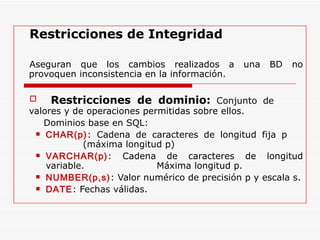 Restricciones de Integridad Aseguran que los cambios realizados a una BD no provoquen inconsistencia en la información. Restricciones de dominio:  Conjunto de  valores y de operaciones permitidas sobre ellos.  Dominios base en SQL: CHAR(p) : Cadena de caracteres de longitud fija p    (máxima longitud p) VARCHAR(p) : Cadena de caracteres de longitud variable.  Máxima longitud p. NUMBER(p,s) : Valor numérico de precisión p y escala s. DATE : Fechas válidas. 