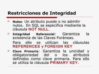 Nulos :  Un atributo puede o no admitir nulos.  En SQL se especifica mediante la cláusula  NOT NULL . Integridad   Referencial : Garantiza la existencia de las Claves Foráneas. Para ello se utilizan las cláusulas  REFERENCES  y  FOREIGN KEY Clave   Primaria : Garantiza la unicidad y obligatoriedad del o los atributos definidos como clave primaria. Para ello se utiliza la cláusula  PRIMARY KEY . Restricciones de Integridad 