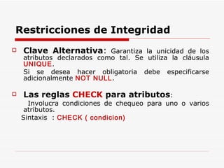 Clave Alternativa :  Garantiza la unicidad de los atributos declarados como tal. Se utiliza la cláusula  UNIQUE . Si se desea hacer obligatoria debe especificarse adicionalmente  NOT NULL .  Las reglas  CHECK  para atributos : Involucra condiciones de chequeo para uno o varios atributos.  Sintaxis  :  CHECK ( condicion) Restricciones de Integridad 