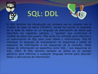 El DDL término fue introducido por primera vez en relación con el modelo de base de datos CODASYL, donde fue escrito el esquema de la base de datos en un lenguaje de descripción de datos que describen los registros, campos, y &quot;ajustes&quot; que conforman el modelo de datos del usuario. Más tarde fue utilizado para referirse a un subconjunto de SQL para crear tablas y restricciones. SQL-92 introdujo un lenguaje de manipulación de esquemas y tablas de esquema de información a los esquemas de la consulta. Estas mesas de información se especifica como SQL / Los esquemas en SQL: 2003. El DDL término también se utiliza en un sentido genérico para referirse a cualquier lenguaje formal para describir datos o estructuras de información. 