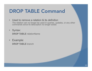 DROP TABLE Command
• Used to remove a relation & its definition
The relation can no longer be used in queries, updates, or any other
commands since its description no longer exists
• Syntax:
DROP TABLE relationName
• Example:
DROP TABLE branch
10	
  
 