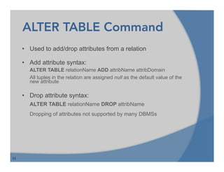 11
ALTER TABLE Command
• Used to add/drop attributes from a relation
• Add attribute syntax:
ALTER TABLE relationName ADD attribName attribDomain
All tuples in the relation are assigned null as the default value of the
new attribute
• Drop attribute syntax:
ALTER TABLE relationName DROP attribName
Dropping of attributes not supported by many DBMSs
 