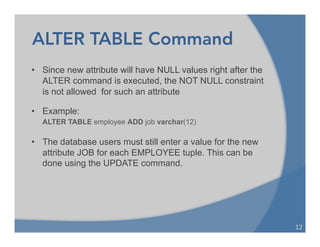 ALTER TABLE Command
• Since new attribute will have NULL values right after the
ALTER command is executed, the NOT NULL constraint
is not allowed for such an attribute
• Example:
ALTER TABLE employee ADD job varchar(12)
• The database users must still enter a value for the new
attribute JOB for each EMPLOYEE tuple. This can be
done using the UPDATE command.
12	
  
 