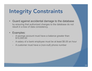 Integrity Constraints
• Guard against accidental damage to the database
by ensuring that authorized changes to the database do not
result in a loss of data consistency.
• Examples:
- A savings account must have a balance greater than
$10,000.00
- A salary of a bank employee must be at least $6.00 an hour
- A customer must have a (non-null) phone number
13	
  
 
