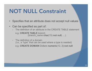 NOT NULL Constraint
• Specifies that an attribute does not accept null values
• Can be specified as part of:
- The definition of an attribute in the CREATE TABLE statement
e.g. CREATE TABLE branch
(branch_name char(15) not null, …)
- The definition of a domain
(i.e., a “type” that can be used where a type is needed)
e.g. CREATE DOMAIN Dollars numeric(12, 2) not null
15	
  
 