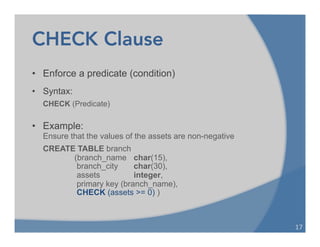 CHECK Clause
17	
  
• Enforce a predicate (condition)
• Syntax:
CHECK (Predicate)
• Example:
Ensure that the values of the assets are non-negative
CREATE TABLE branch
(branch_name char(15),
branch_city char(30),
assets integer,
primary key (branch_name),
CHECK (assets >= 0) )
 