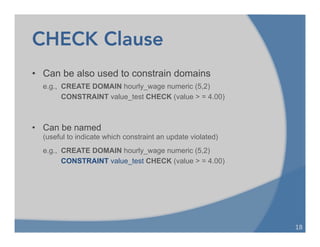 CHECK Clause
18	
  
• Can be also used to constrain domains
e.g., CREATE DOMAIN hourly_wage numeric (5,2)
CONSTRAINT value_test CHECK (value > = 4.00)
• Can be named
(useful to indicate which constraint an update violated)
e.g., CREATE DOMAIN hourly_wage numeric (5,2)
CONSTRAINT value_test CHECK (value > = 4.00)
 