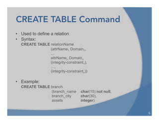CREATE TABLE Command
• Used to define a relation
• Syntax:
CREATE TABLE relationName
(attrName1 Domain1,
…
attrNamen Domainn
(integrity-constraint1),
…,
(integrity-constraintn))
• Example:
CREATE TABLE branch
(branch_name char(15) not null,
branch_city char(30),
assets integer)
6	
  
 