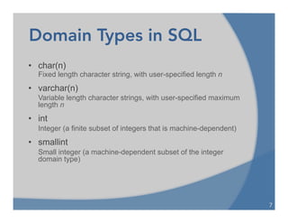 Domain Types in SQL
• char(n)
Fixed length character string, with user-specified length n
• varchar(n)
Variable length character strings, with user-specified maximum
length n
• int
Integer (a finite subset of integers that is machine-dependent)
• smallint
Small integer (a machine-dependent subset of the integer
domain type)
7	
  
 