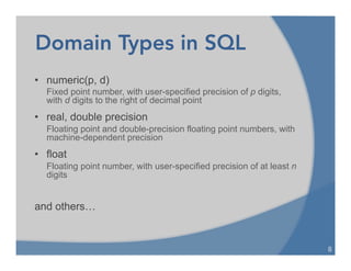 Domain Types in SQL
• numeric(p, d)
Fixed point number, with user-specified precision of p digits,
with d digits to the right of decimal point
• real, double precision
Floating point and double-precision floating point numbers, with
machine-dependent precision
• float
Floating point number, with user-specified precision of at least n
digits
and others…
8	
  
 