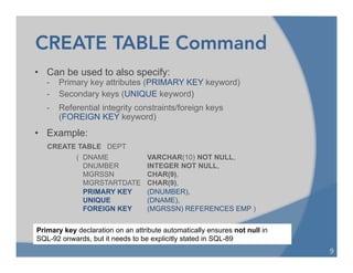 CREATE TABLE Command
• Can be used to also specify:
- Primary key attributes (PRIMARY KEY keyword)
- Secondary keys (UNIQUE keyword)
- Referential integrity constraints/foreign keys
(FOREIGN KEY keyword)
• Example:
CREATE TABLE DEPT
( DNAME VARCHAR(10) NOT NULL,
DNUMBER INTEGER NOT NULL,
MGRSSN CHAR(9),
MGRSTARTDATE CHAR(9),
PRIMARY KEY (DNUMBER),
UNIQUE (DNAME),
FOREIGN KEY (MGRSSN) REFERENCES EMP )
9	
  
Primary key declaration on an attribute automatically ensures not null in
SQL-92 onwards, but it needs to be explicitly stated in SQL-89
 