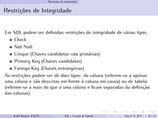 Restrições de Integridade
Restrições de Integridade
Em SQL podem ser definidas restrições de integridade de vários tipos.
Check
Not Null
Unique (Chaves candidatas não primárias)
Primary Key (Chaves candidatas)
Foreign Key (Chaves estrangeiras)
As restrições podem ser de dois tipos: de coluna (referem-se a apenas
uma coluna e são descritas em frente à coluna em causa) ou de tabela
(referem-se a mais do que a uma coluna e ficam separadas da definição
das colunas).
André Restivo (FEUP) SQL - Criação de Tabelas March 15, 2011 10 / 25
 