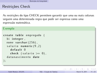 Restrições de Integridade
Restrições Check
As restrições do tipo CHECK permitem garantir que uma ou mais colunas
seguem uma determinada regra que pode ser expressa como uma
expressão matemática.
Exemplo
create table empregado (
bi integer ,
nome varchar ( 2 5 6 ) ,
s a l a r i o numeric ( 9 , 2 )
d e f a u l t 0
check ( s a l a r i o >= 0 ) ,
datanascimento date
) ;
André Restivo (FEUP) SQL - Criação de Tabelas March 15, 2011 11 / 25
 