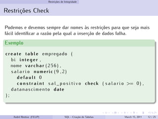Restrições de Integridade
Restrições Check
Podemos e devemos sempre dar nomes às restrições para que seja mais
fácil identificar a razão pela qual a inserção de dados falha.
Exemplo
create table empregado (
bi integer ,
nome varchar ( 2 5 6 ) ,
s a l a r i o numeric ( 9 , 2 )
d e f a u l t 0
c o n s t r a i n t s a l _ p o s i t i v o check ( s a l a r i o >= 0 ) ,
datanascimento date
) ;
André Restivo (FEUP) SQL - Criação de Tabelas March 15, 2011 12 / 25
 