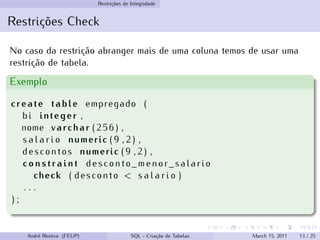 Restrições de Integridade
Restrições Check
No caso da restrição abranger mais de uma coluna temos de usar uma
restrição de tabela.
Exemplo
create table empregado (
bi integer ,
nome varchar ( 2 5 6 ) ,
s a l a r i o numeric ( 9 , 2 ) ,
descontos numeric ( 9 , 2 ) ,
c o n s t r a i n t desconto_menor_salario
check ( desconto < s a l a r i o )
. . .
) ;
André Restivo (FEUP) SQL - Criação de Tabelas March 15, 2011 13 / 25
 