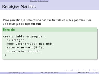 Restrições de Integridade
Restrições Not Null
Para garantir que uma coluna não vai ter valores nulos podemos usar
uma restrição do tipo not null.
Exemplo
create table empregado (
bi integer ,
nome varchar (256) not null ,
s a l a r i o numeric ( 9 , 2 ) ,
datanascimento date
) ;
André Restivo (FEUP) SQL - Criação de Tabelas March 15, 2011 14 / 25
 