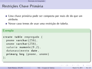 Restrições de Integridade
Restrições Chave Primária
Uma chave primária pode ser composta por mais de do que um
atributo.
Nesse caso temos de usar uma restrição de tabela.
Exemplo
create table empregado (
pnome varchar ( 2 5 6 ) ,
unome varchar ( 2 5 6 ) ,
s a l a r i o numeric ( 9 , 2 ) ,
datanascimento date ,
primary key ( pnome , unome )
) ;
André Restivo (FEUP) SQL - Criação de Tabelas March 15, 2011 16 / 25
 
