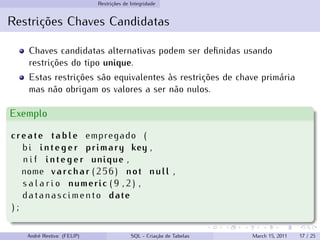 Restrições de Integridade
Restrições Chaves Candidatas
Chaves candidatas alternativas podem ser definidas usando
restrições do tipo unique.
Estas restrições são equivalentes às restrições de chave primária
mas não obrigam os valores a ser não nulos.
Exemplo
create table empregado (
bi integer primary key ,
n i f integer unique ,
nome varchar (256) not null ,
s a l a r i o numeric ( 9 , 2 ) ,
datanascimento date
) ;
André Restivo (FEUP) SQL - Criação de Tabelas March 15, 2011 17 / 25
 