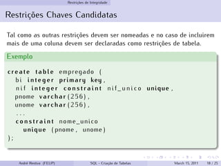 Restrições de Integridade
Restrições Chaves Candidatas
Tal como as outras restrições devem ser nomeadas e no caso de incluirem
mais de uma coluna devem ser declaradas como restrições de tabela.
Exemplo
create table empregado (
bi integer primary key ,
n i f integer c o n s t r a i n t n i f _ u n i c o unique ,
pnome varchar ( 2 5 6 ) ,
unome varchar ( 2 5 6 ) ,
. . .
c o n s t r a i n t nome_unico
unique ( pnome , unome )
) ;
André Restivo (FEUP) SQL - Criação de Tabelas March 15, 2011 18 / 25
 