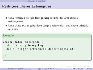 Restrições de Integridade
Restrições Chaves Estrangeiras
Uma restrição do tipo foreign key permite declarar chaves
estrangeiras.
Uma chave estrangeira deve sempre referenciar uma chave primária
ou única.
Exemplo
create table empregado (
bi integer primary key ,
depid integer r e f e r e n c e s departamento ( id )
. . .
) ;
André Restivo (FEUP) SQL - Criação de Tabelas March 15, 2011 19 / 25
 