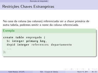 Restrições de Integridade
Restrições Chaves Estrangeiras
No caso da coluna (ou colunas) referenciada ser a chave primária de
outra tabela, podemos omitir o nome da coluna referenciada.
Exemplo
create table empregado (
bi integer primary key ,
depid integer r e f e r e n c e s departamento
. . .
) ;
André Restivo (FEUP) SQL - Criação de Tabelas March 15, 2011 20 / 25
 