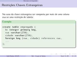 Restrições de Integridade
Restrições Chaves Estrangeiras
No caso da chave estrangeira ser composta por mais de uma coluna
usa-se uma restrição de tabela:
Exemplo
create table empregado (
bi integer primary key ,
rua varchar ( 2 5 6 ) ,
cidade varchar ( 2 5 6 ) ,
foreign key ( rua , cidade ) r e f e r e n c e s rua ,
. . .
) ;
André Restivo (FEUP) SQL - Criação de Tabelas March 15, 2011 21 / 25
 