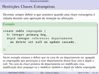 Restrições de Integridade
Restrições Chaves Estrangeiras
Devemos sempre definir o que acontece quando uma chave estrangeira é
violada durante uma operação de remoção ou alteração.
Exemplo
create table empregado (
bi integer primary key ,
depid integer r e f e r e n c e s departamento
on delete set null on update cascade ,
. . .
) ;
Neste exemplo estamos a definir que no caso de um departamento ser apagado
os empregados que pertençam a esse departamento devem ficar com o depid a
null. No caso da chave primária do departamento ser modificada, essa
modificação deve propagar-se e modificar também o depid da tabela empregado.
André Restivo (FEUP) SQL - Criação de Tabelas March 15, 2011 22 / 25
 