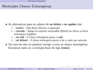 Restrições de Integridade
Restrições Chaves Estrangeiras
As alternativas para os valores de on delete e on update são:
◮ - restrict - Não deixa efectuar a operação
◮ - cascade - Apaga os registos associados (delete) ou altera a chave
estrangeira (update).
◮ - set null - A chave estrangeira passa a null.
◮ - set default - A chave estrangeira passa a ter o valor por omissão.
No caso de não ser possível corrigir o erro, as chaves estrangeiras
funcionam como se a restrição fosse do tipo restrict.
André Restivo (FEUP) SQL - Criação de Tabelas March 15, 2011 23 / 25
 