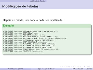 Modificação de Tabelas
Modificação de tabelas
Depois de criada, uma tabela pode ser modificada.
Exemplo
ALTER TABLE empregado ADD COLUMN nome character varying ( 6 4 ) ;
ALTER TABLE empregado DROP COLUMN nome ;
ALTER TABLE empregado ADD CHECK ( s a l a r i o > 0 ) ;
ALTER TABLE empregado ADD CONSTRAINT n i f _ u n i c o UNIQUE ( n i f ) ;
ALTER TABLE empregado ADD FOREIGN KEY ( depid ) REFERENCES departamento ;
ALTER TABLE empregado ALTER COLUMN s a l a r i o SET NOT NULL;
ALTER TABLE empregado DROP CONSTRAINT n i f _ u n i c o ;
ALTER TABLE empregado ALTER COLUMN s a l a r i o DROP NOT NULL;
ALTER TABLE empregado ALTER COLUMN s a l a r i o SET DEFAULT 0;
ALTER TABLE empregado ALTER COLUMN s a l a r i o DROP DEFAULT;
ALTER TABLE empregado RENAME COLUMN depid TO departamento_id ;
ALTER TABLE empregado RENAME TO f u n c i o n a r i o ;
André Restivo (FEUP) SQL - Criação de Tabelas March 15, 2011 24 / 25
 