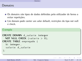 Domínios
Domains
Os domains são tipos de dados definidos pelo utilizador de forma a
evitar repetições.
Um domain pode conter um valor default, restrições do tipo not null
e check.
Exemplo
CREATE DOMAIN d _ s a l a r i o integer
NOT NULL CHECK ( s a l a r i o > 0 ) ;
CREATE TABLE empregado (
bi integer ,
s a l a r i o d _ s a l a r i o
) ;
André Restivo (FEUP) SQL - Criação de Tabelas March 15, 2011 25 / 25
 