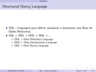 Introdução
Structured Query Language
SQL - Linguagem para definir, manipular e questionar uma Base de
Dados Relacional.
SQL = DDL + DML + DQL + ...
◮ DDL = Data Definition Language.
◮ DML = Data Manipulation Language.
◮ DQL = Data Query Language.
André Restivo (FEUP) SQL - Criação de Tabelas March 15, 2011 3 / 25
 
