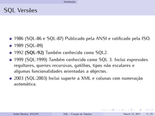 Introdução
SQL Versões
1986 (SQL-86 e SQL-87) Publicado pela ANSI e ratificado pela ISO.
1989 (SQL-89)
1992 (SQL-92) Também conhecido como SQL2.
1999 (SQL:1999) Também conhecido como SQL 3. Inclui expressões
regultares, queries recursivas, gatilhos, tipos não escalares e
algumas funcionalidades orientadas a objectos.
2003 (SQL:2003) Inclui suporte a XML e colunas com numeração
automática.
André Restivo (FEUP) SQL - Criação de Tabelas March 15, 2011 4 / 25
 
