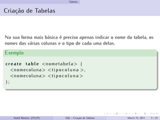 Tabelas
Criação de Tabelas
Na sua forma mais básica é preciso apenas indicar o nome da tabela, os
nomes das várias colunas e o tipo de cada uma delas.
Exemplo
create table <nometabela> (
<nomecoluna> <tipocoluna >,
<nomecoluna> <tipocoluna >
) ;
André Restivo (FEUP) SQL - Criação de Tabelas March 15, 2011 5 / 25
 