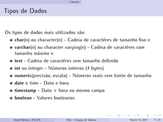 Colunas
Tipos de Dados
Os tipos de dados mais utilizados são:
char(n) ou character(n) - Cadeia de caractéres de tamanho fixo n
varchar(n) ou character varying(n) - Cadeia de caractéres com
tamanho máximo n
text - Cadeia de caractéres sem tamanho definido
int ou integer - Números inteiros (4 bytes)
numeric(precisão, escala) - Números reais sem limite de tamanho
date e time - Data e hora
timestamp - Data + hora no mesmo campo
boolean - Valores booleanos
André Restivo (FEUP) SQL - Criação de Tabelas March 15, 2011 7 / 25
 