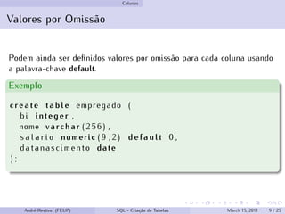 Colunas
Valores por Omissão
Podem ainda ser definidos valores por omissão para cada coluna usando
a palavra-chave default.
Exemplo
create table empregado (
bi integer ,
nome varchar ( 2 5 6 ) ,
s a l a r i o numeric ( 9 , 2 ) d e f a u l t 0 ,
datanascimento date
) ;
André Restivo (FEUP) SQL - Criação de Tabelas March 15, 2011 9 / 25
 