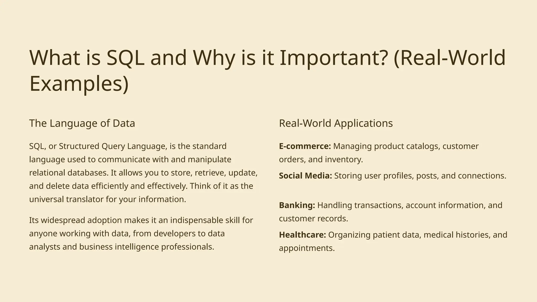 What is SQL and Why is it Important? (Real-World
Examples)
The Language of Data
SQL, or Structured Query Language, is the standard
language used to communicate with and manipulate
relational databases. It allows you to store, retrieve, update,
and delete data efficiently and effectively. Think of it as the
universal translator for your information.
Its widespread adoption makes it an indispensable skill for
anyone working with data, from developers to data
analysts and business intelligence professionals.
Real-World Applications
E-commerce: Managing product catalogs, customer
orders, and inventory.
Social Media: Storing user profiles, posts, and connections.
Banking: Handling transactions, account information, and
customer records.
Healthcare: Organizing patient data, medical histories, and
appointments.
 