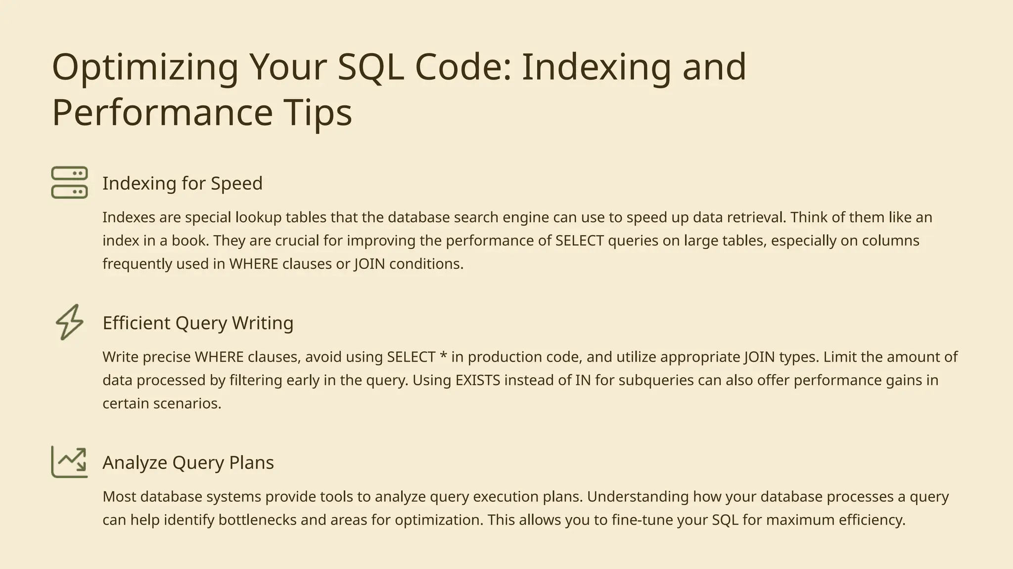 Optimizing Your SQL Code: Indexing and
Performance Tips
Indexing for Speed
Indexes are special lookup tables that the database search engine can use to speed up data retrieval. Think of them like an
index in a book. They are crucial for improving the performance of SELECT queries on large tables, especially on columns
frequently used in WHERE clauses or JOIN conditions.
Efficient Query Writing
Write precise WHERE clauses, avoid using SELECT * in production code, and utilize appropriate JOIN types. Limit the amount of
data processed by filtering early in the query. Using EXISTS instead of IN for subqueries can also offer performance gains in
certain scenarios.
Analyze Query Plans
Most database systems provide tools to analyze query execution plans. Understanding how your database processes a query
can help identify bottlenecks and areas for optimization. This allows you to fine-tune your SQL for maximum efficiency.
 