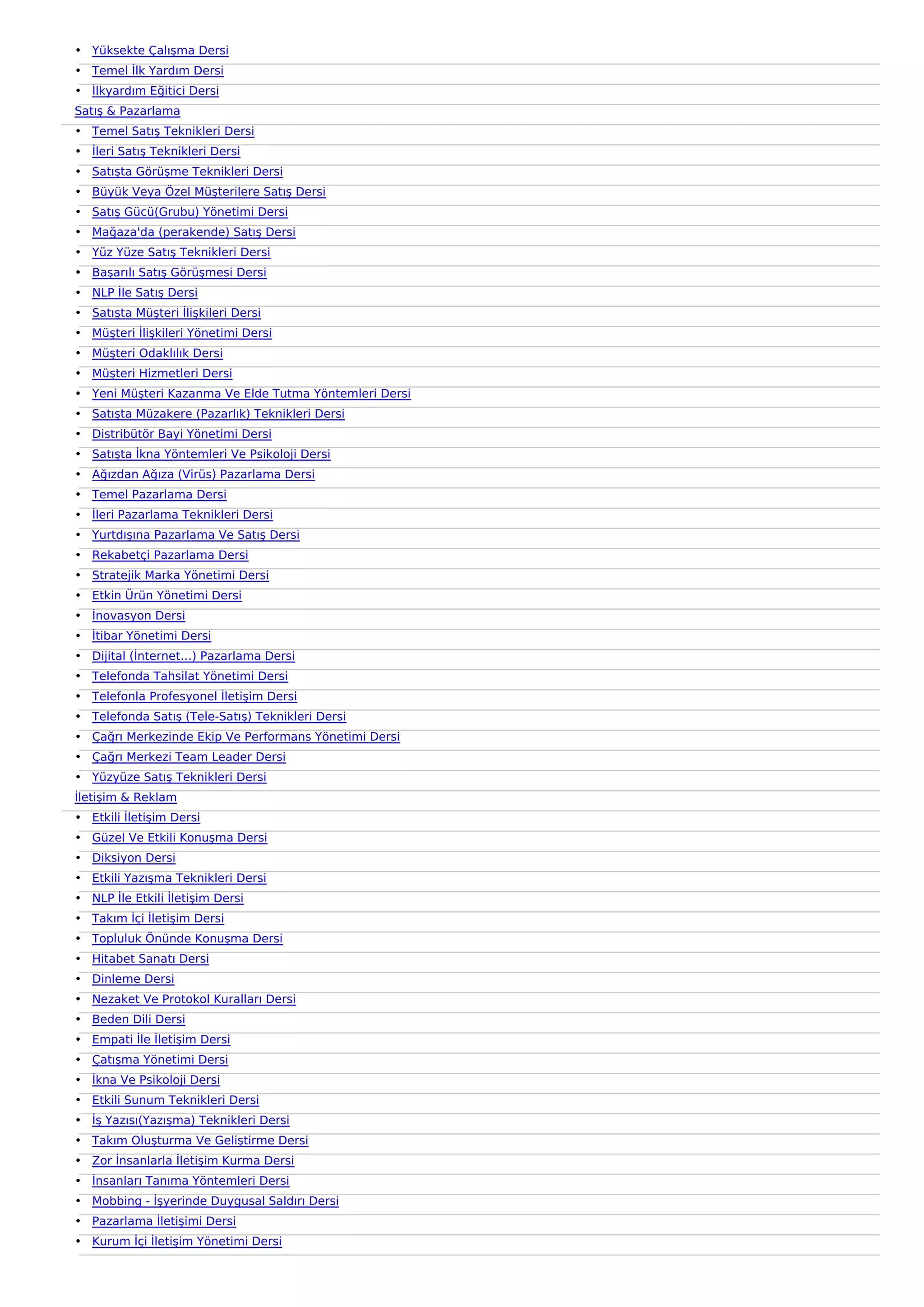 • Yüksekte Çalışma Dersi
• Temel İlk Yardım Dersi
• İlkyardım Eğitici Dersi
Satış & Pazarlama
• Temel Satış Teknikleri Dersi
• İleri Satış Teknikleri Dersi
• Satışta Görüşme Teknikleri Dersi
• Büyük Veya Özel Müşterilere Satış Dersi
• Satış Gücü(Grubu) Yönetimi Dersi
• Mağaza'da (perakende) Satış Dersi
• Yüz Yüze Satış Teknikleri Dersi
• Başarılı Satış Görüşmesi Dersi
• NLP İle Satış Dersi
• Satışta Müşteri İlişkileri Dersi
• Müşteri İlişkileri Yönetimi Dersi
• Müşteri Odaklılık Dersi
• Müşteri Hizmetleri Dersi
• Yeni Müşteri Kazanma Ve Elde Tutma Yöntemleri Dersi
• Satışta Müzakere (Pazarlık) Teknikleri Dersi
• Distribütör Bayi Yönetimi Dersi
• Satışta İkna Yöntemleri Ve Psikoloji Dersi
• Ağızdan Ağıza (Virüs) Pazarlama Dersi
• Temel Pazarlama Dersi
• İleri Pazarlama Teknikleri Dersi
• Yurtdışına Pazarlama Ve Satış Dersi
• Rekabetçi Pazarlama Dersi
• Stratejik Marka Yönetimi Dersi
• Etkin Ürün Yönetimi Dersi
• İnovasyon Dersi
• İtibar Yönetimi Dersi
• Dijital (İnternet…) Pazarlama Dersi
• Telefonda Tahsilat Yönetimi Dersi
• Telefonla Profesyonel İletişim Dersi
• Telefonda Satış (Tele-Satış) Teknikleri Dersi
• Çağrı Merkezinde Ekip Ve Performans Yönetimi Dersi
• Çağrı Merkezi Team Leader Dersi
• Yüzyüze Satış Teknikleri Dersi
İletişim & Reklam
• Etkili İletişim Dersi
• Güzel Ve Etkili Konuşma Dersi
• Diksiyon Dersi
• Etkili Yazışma Teknikleri Dersi
• NLP İle Etkili İletişim Dersi
• Takım İçi İletişim Dersi
• Topluluk Önünde Konuşma Dersi
• Hitabet Sanatı Dersi
• Dinleme Dersi
• Nezaket Ve Protokol Kuralları Dersi
• Beden Dili Dersi
• Empati İle İletişim Dersi
• Çatışma Yönetimi Dersi
• İkna Ve Psikoloji Dersi
• Etkili Sunum Teknikleri Dersi
• İş Yazısı(Yazışma) Teknikleri Dersi
• Takım Oluşturma Ve Geliştirme Dersi
• Zor İnsanlarla İletişim Kurma Dersi
• İnsanları Tanıma Yöntemleri Dersi
• Mobbing - İşyerinde Duygusal Saldırı Dersi
• Pazarlama İletişimi Dersi
• Kurum İçi İletişim Yönetimi Dersi
 