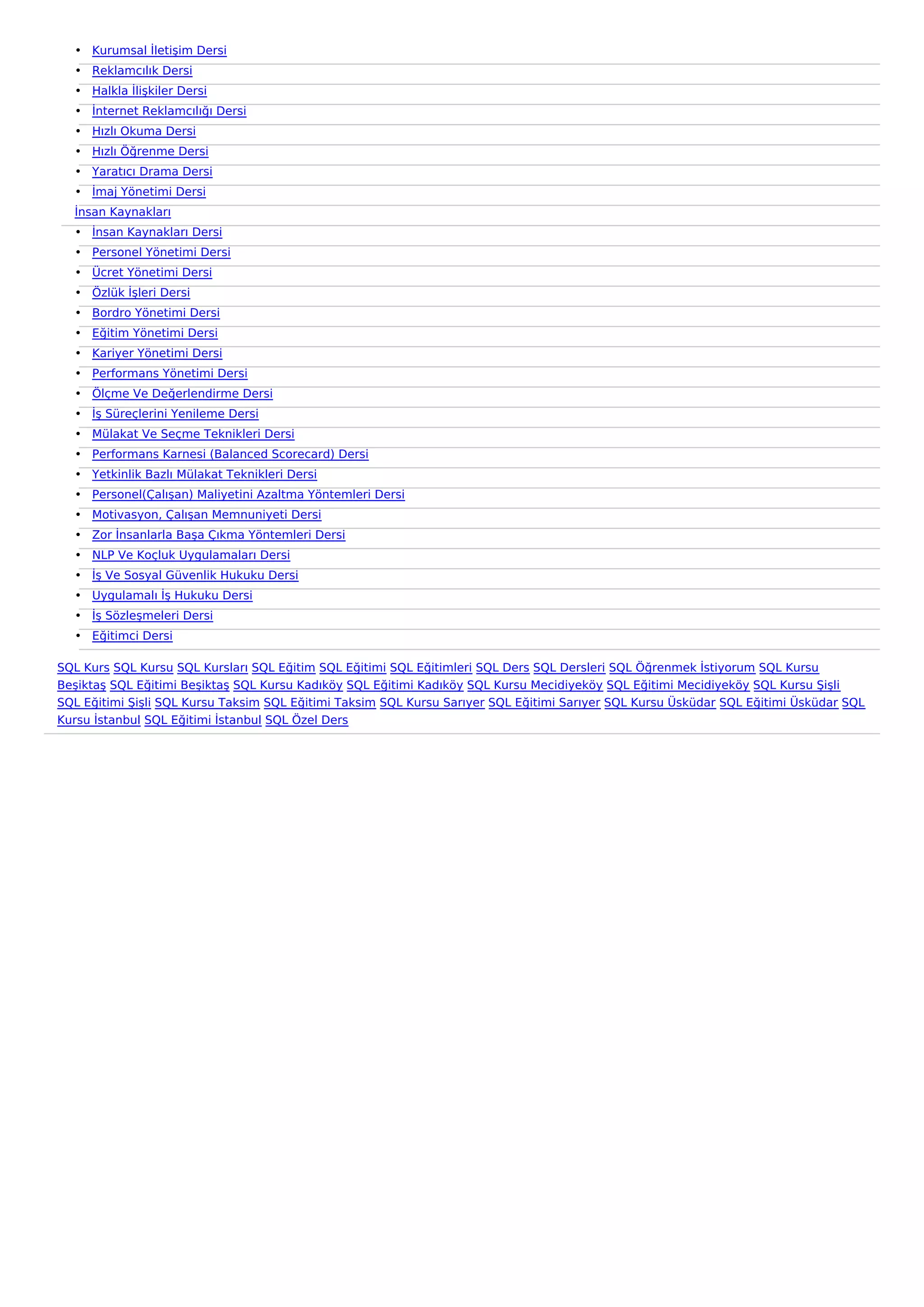 • Kurumsal İletişim Dersi
  • Reklamcılık Dersi
  • Halkla İlişkiler Dersi
  • İnternet Reklamcılığı Dersi
  • Hızlı Okuma Dersi
  • Hızlı Öğrenme Dersi
  • Yaratıcı Drama Dersi
  • İmaj Yönetimi Dersi
  İnsan Kaynakları
  • İnsan Kaynakları Dersi
  • Personel Yönetimi Dersi
  • Ücret Yönetimi Dersi
  • Özlük İşleri Dersi
  • Bordro Yönetimi Dersi
  • Eğitim Yönetimi Dersi
  • Kariyer Yönetimi Dersi
  • Performans Yönetimi Dersi
  • Ölçme Ve Değerlendirme Dersi
  • İş Süreçlerini Yenileme Dersi
  • Mülakat Ve Seçme Teknikleri Dersi
  • Performans Karnesi (Balanced Scorecard) Dersi
  • Yetkinlik Bazlı Mülakat Teknikleri Dersi
  • Personel(Çalışan) Maliyetini Azaltma Yöntemleri Dersi
  • Motivasyon, Çalışan Memnuniyeti Dersi
  • Zor İnsanlarla Başa Çıkma Yöntemleri Dersi
  • NLP Ve Koçluk Uygulamaları Dersi
  • İş Ve Sosyal Güvenlik Hukuku Dersi
  • Uygulamalı İş Hukuku Dersi
  • İş Sözleşmeleri Dersi
  • Eğitimci Dersi

SQL Kurs SQL Kursu SQL Kursları SQL Eğitim SQL Eğitimi SQL Eğitimleri SQL Ders SQL Dersleri SQL Öğrenmek İstiyorum SQL Kursu
Beşiktaş SQL Eğitimi Beşiktaş SQL Kursu Kadıköy SQL Eğitimi Kadıköy SQL Kursu Mecidiyeköy SQL Eğitimi Mecidiyeköy SQL Kursu Şişli
SQL Eğitimi Şişli SQL Kursu Taksim SQL Eğitimi Taksim SQL Kursu Sarıyer SQL Eğitimi Sarıyer SQL Kursu Üsküdar SQL Eğitimi Üsküdar SQL
Kursu İstanbul SQL Eğitimi İstanbul SQL Özel Ders
 