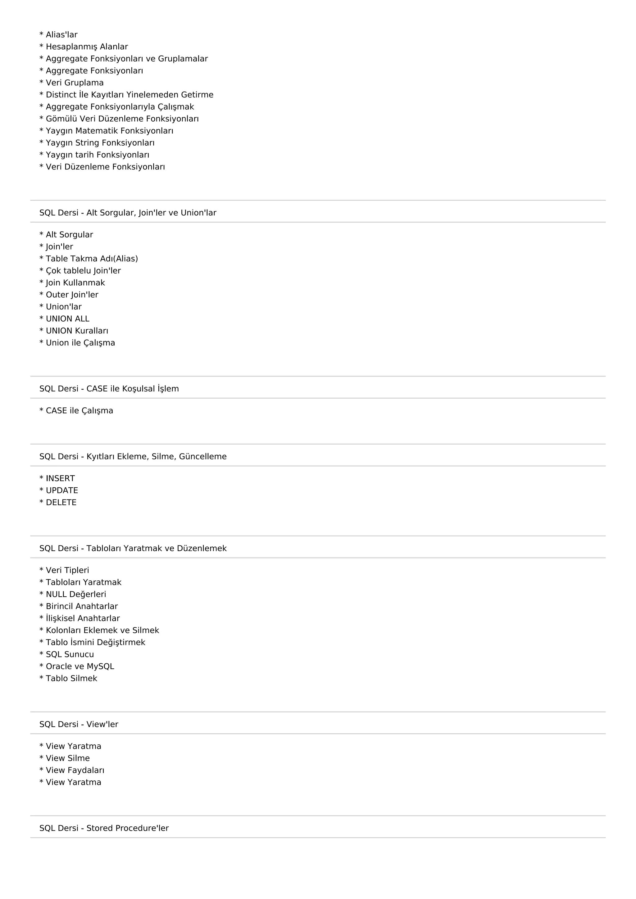 *   Alias'lar
*   Hesaplanmış Alanlar
*   Aggregate Fonksiyonları ve Gruplamalar
*   Aggregate Fonksiyonları
*   Veri Gruplama
*   Distinct İle Kayıtları Yinelemeden Getirme
*   Aggregate Fonksiyonlarıyla Çalışmak
*   Gömülü Veri Düzenleme Fonksiyonları
*   Yaygın Matematik Fonksiyonları
*   Yaygın String Fonksiyonları
*   Yaygın tarih Fonksiyonları
*   Veri Düzenleme Fonksiyonları




SQL Dersi - Alt Sorgular, Join'ler ve Union'lar

*   Alt Sorgular
*   Join'ler
*   Table Takma Adı(Alias)
*   Çok tablelu Join'ler
*   Join Kullanmak
*   Outer Join'ler
*   Union'lar
*   UNION ALL
*   UNION Kuralları
*   Union ile Çalışma




SQL Dersi - CASE ile Koşulsal İşlem

* CASE ile Çalışma




SQL Dersi - Kyıtları Ekleme, Silme, Güncelleme

* INSERT
* UPDATE
* DELETE




SQL Dersi - Tabloları Yaratmak ve Düzenlemek

*   Veri Tipleri
*   Tabloları Yaratmak
*   NULL Değerleri
*   Birincil Anahtarlar
*   İlişkisel Anahtarlar
*   Kolonları Eklemek ve Silmek
*   Tablo İsmini Değiştirmek
*   SQL Sunucu
*   Oracle ve MySQL
*   Tablo Silmek




SQL Dersi - View'ler

*   View   Yaratma
*   View   Silme
*   View   Faydaları
*   View   Yaratma




SQL Dersi - Stored Procedure'ler
 