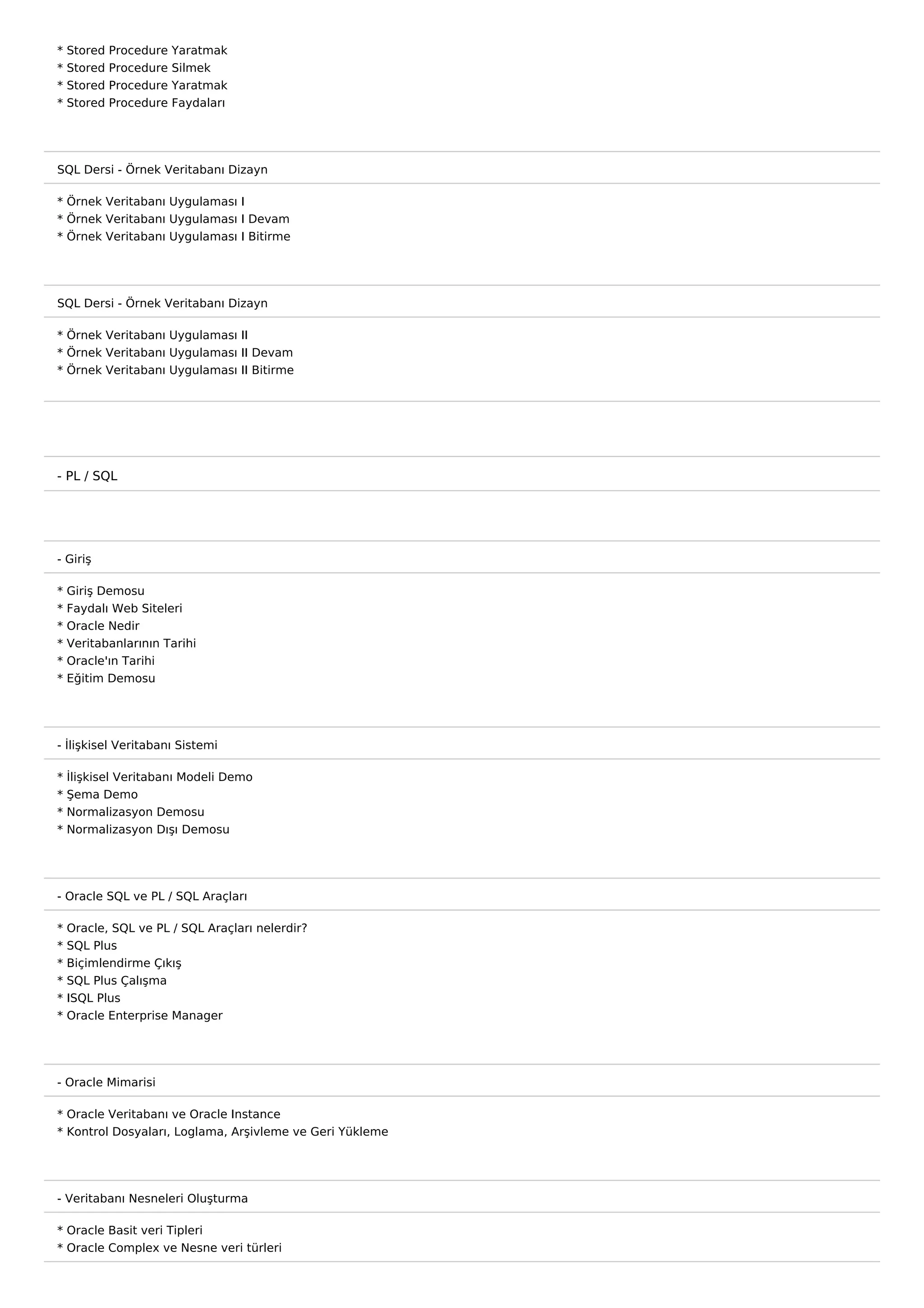 *   Stored   Procedure   Yaratmak
*   Stored   Procedure   Silmek
*   Stored   Procedure   Yaratmak
*   Stored   Procedure   Faydaları




SQL Dersi - Örnek Veritabanı Dizayn

* Örnek Veritabanı Uygulaması I
* Örnek Veritabanı Uygulaması I Devam
* Örnek Veritabanı Uygulaması I Bitirme




SQL Dersi - Örnek Veritabanı Dizayn

* Örnek Veritabanı Uygulaması II
* Örnek Veritabanı Uygulaması II Devam
* Örnek Veritabanı Uygulaması II Bitirme




- PL / SQL




- Giriş

*   Giriş Demosu
*   Faydalı Web Siteleri
*   Oracle Nedir
*   Veritabanlarının Tarihi
*   Oracle'ın Tarihi
*   Eğitim Demosu




- İlişkisel Veritabanı Sistemi

* İlişkisel Veritabanı Modeli Demo
* Şema Demo
* Normalizasyon Demosu
* Normalizasyon Dışı Demosu




- Oracle SQL ve PL / SQL Araçları

*   Oracle, SQL ve PL / SQL Araçları nelerdir?
*   SQL Plus
*   Biçimlendirme Çıkış
*   SQL Plus Çalışma
*   ISQL Plus
*   Oracle Enterprise Manager




- Oracle Mimarisi

* Oracle Veritabanı ve Oracle Instance
* Kontrol Dosyaları, Loglama, Arşivleme ve Geri Yükleme




- Veritabanı Nesneleri Oluşturma

* Oracle Basit veri Tipleri
* Oracle Complex ve Nesne veri türleri
 