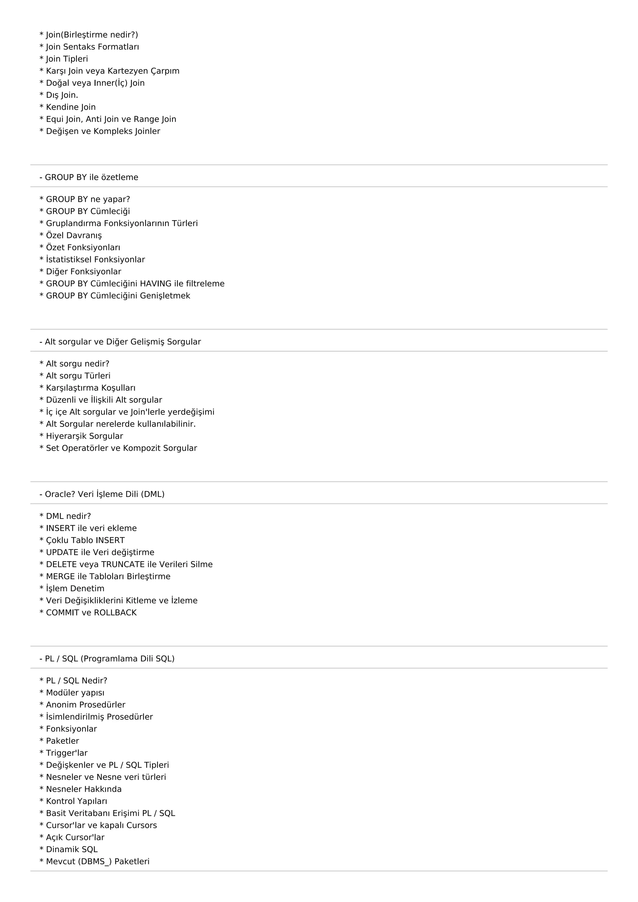 *   Join(Birleştirme nedir?)
*   Join Sentaks Formatları
*   Join Tipleri
*   Karşı Join veya Kartezyen Çarpım
*   Doğal veya Inner(İç) Join
*   Dış Join.
*   Kendine Join
*   Equi Join, Anti Join ve Range Join
*   Değişen ve Kompleks Joinler




- GROUP BY ile özetleme

*   GROUP BY ne yapar?
*   GROUP BY Cümleciği
*   Gruplandırma Fonksiyonlarının Türleri
*   Özel Davranış
*   Özet Fonksiyonları
*   İstatistiksel Fonksiyonlar
*   Diğer Fonksiyonlar
*   GROUP BY Cümleciğini HAVING ile filtreleme
*   GROUP BY Cümleciğini Genişletmek




- Alt sorgular ve Diğer Gelişmiş Sorgular

*   Alt sorgu nedir?
*   Alt sorgu Türleri
*   Karşılaştırma Koşulları
*   Düzenli ve İlişkili Alt sorgular
*   İç içe Alt sorgular ve Join'lerle yerdeğişimi
*   Alt Sorgular nerelerde kullanılabilinir.
*   Hiyerarşik Sorgular
*   Set Operatörler ve Kompozit Sorgular




- Oracle? Veri İşleme Dili (DML)

* DML nedir?
* INSERT ile veri ekleme
* Çoklu Tablo INSERT
*   UPDATE ile Veri değiştirme
*   DELETE veya TRUNCATE ile Verileri Silme
*   MERGE ile Tabloları Birleştirme
*   İşlem Denetim
*   Veri Değişikliklerini Kitleme ve İzleme
*   COMMIT ve ROLLBACK




- PL / SQL (Programlama Dili SQL)

*   PL / SQL Nedir?
*   Modüler yapısı
*   Anonim Prosedürler
*   İsimlendirilmiş Prosedürler
*   Fonksiyonlar
*   Paketler
*   Trigger'lar
*   Değişkenler ve PL / SQL Tipleri
*   Nesneler ve Nesne veri türleri
*   Nesneler Hakkında
*   Kontrol Yapıları
*   Basit Veritabanı Erişimi PL / SQL
*   Cursor'lar ve kapalı Cursors
*   Açık Cursor'lar
*   Dinamik SQL
*   Mevcut (DBMS_) Paketleri
 
