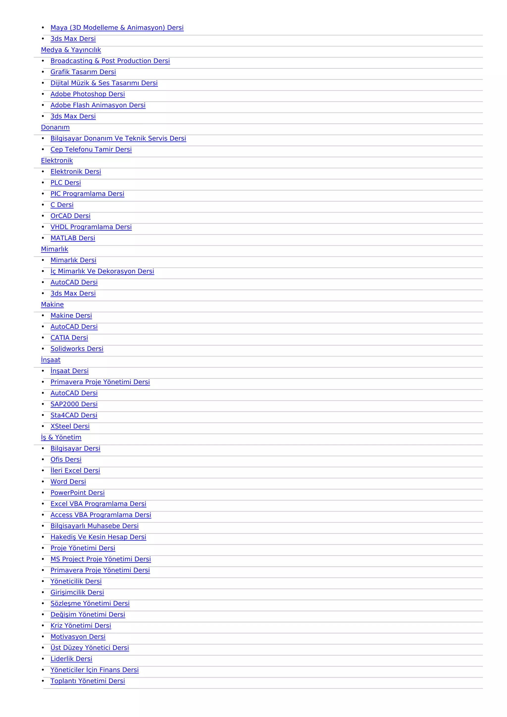 • Maya (3D Modelleme & Animasyon) Dersi
• 3ds Max Dersi
Medya & Yayıncılık
• Broadcasting & Post Production Dersi
• Grafik Tasarım Dersi
• Dijital Müzik & Ses Tasarımı Dersi
• Adobe Photoshop Dersi
• Adobe Flash Animasyon Dersi
• 3ds Max Dersi
Donanım
• Bilgisayar Donanım Ve Teknik Servis Dersi
• Cep Telefonu Tamir Dersi
Elektronik
• Elektronik Dersi
• PLC Dersi
• PIC Programlama Dersi
• C Dersi
• OrCAD Dersi
• VHDL Programlama Dersi
• MATLAB Dersi
Mimarlık
• Mimarlık Dersi
• İç Mimarlık Ve Dekorasyon Dersi
• AutoCAD Dersi
• 3ds Max Dersi
Makine
• Makine Dersi
• AutoCAD Dersi
• CATIA Dersi
• Solidworks Dersi
İnşaat
• İnşaat Dersi
• Primavera Proje Yönetimi Dersi
• AutoCAD Dersi
• SAP2000 Dersi
• Sta4CAD Dersi
• XSteel Dersi
İş & Yönetim
• Bilgisayar Dersi
• Ofis Dersi
• İleri Excel Dersi
• Word Dersi
• PowerPoint Dersi
• Excel VBA Programlama Dersi
• Access VBA Programlama Dersi
• Bilgisayarlı Muhasebe Dersi
• Hakediş Ve Kesin Hesap Dersi
• Proje Yönetimi Dersi
• MS Project Proje Yönetimi Dersi
• Primavera Proje Yönetimi Dersi
• Yöneticilik Dersi
• Girişimcilik Dersi
• Sözleşme Yönetimi Dersi
• Değişim Yönetimi Dersi
• Kriz Yönetimi Dersi
• Motivasyon Dersi
• Üst Düzey Yönetici Dersi
• Liderlik Dersi
• Yöneticiler İçin Finans Dersi
• Toplantı Yönetimi Dersi
 
